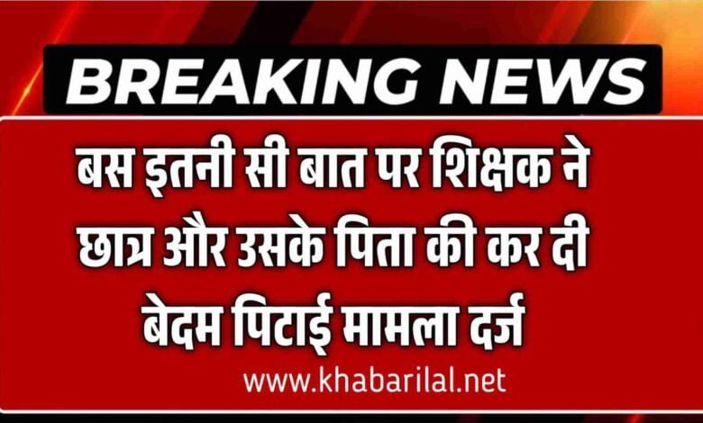 बस इतनी सी बात पर शिक्षक ने छात्र और उसके पिता की कर दी बेदम पिटाई मामला दर्ज