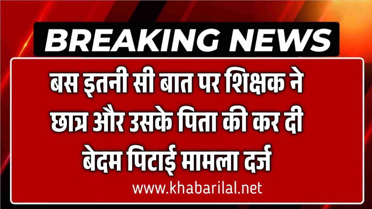 बस इतनी सी बात पर शिक्षक ने छात्र और उसके पिता की कर दी बेदम पिटाई मामला दर्ज